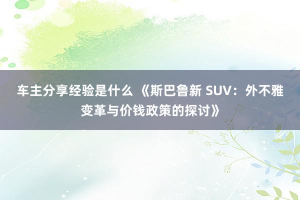 车主分享经验是什么 《斯巴鲁新 SUV：外不雅变革与价钱政策的探讨》