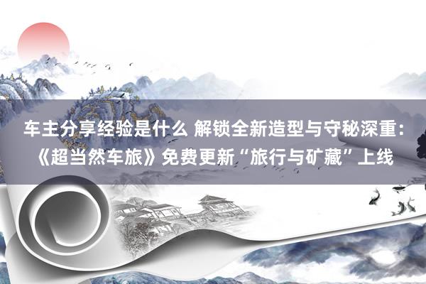 车主分享经验是什么 解锁全新造型与守秘深重：《超当然车旅》免费更新“旅行与矿藏”上线