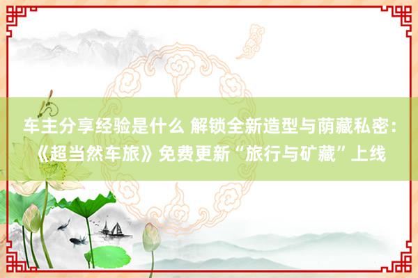 车主分享经验是什么 解锁全新造型与荫藏私密：《超当然车旅》免费更新“旅行与矿藏”上线