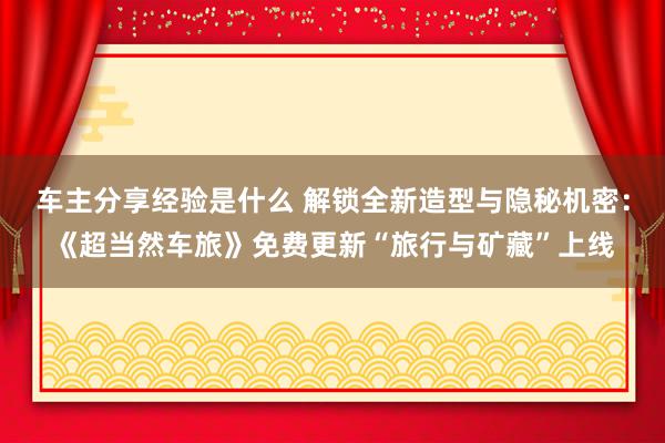 车主分享经验是什么 解锁全新造型与隐秘机密：《超当然车旅》免费更新“旅行与矿藏”上线