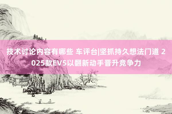 技术讨论内容有哪些 车评台|坚抓持久想法门道 2025款EV5以翻新动手晋升竞争力