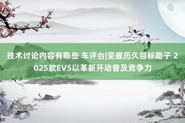 技术讨论内容有哪些 车评台|坚握历久目标路子 2025款EV5以革新开动普及竞争力