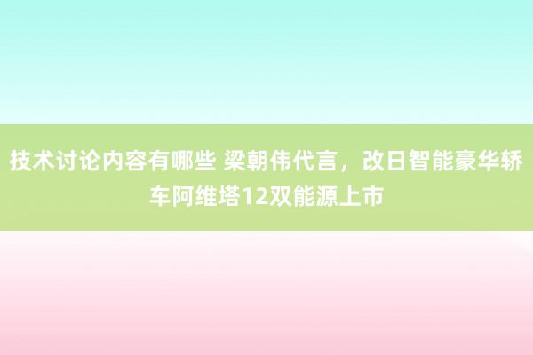 技术讨论内容有哪些 梁朝伟代言，改日智能豪华轿车阿维塔12双能源上市