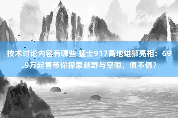 技术讨论内容有哪些 猛士917高地雄狮亮相：69.9万起售带你探索越野与空隙，值不值？