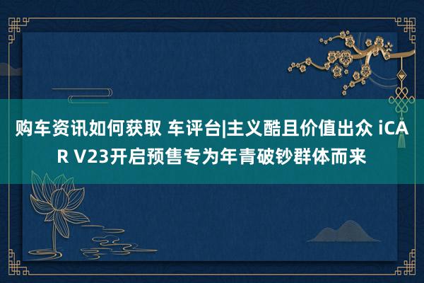 购车资讯如何获取 车评台|主义酷且价值出众 iCAR V23开启预售专为年青破钞群体而来