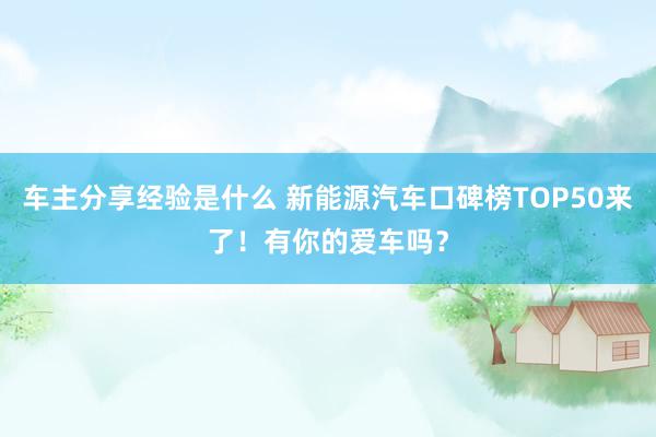 车主分享经验是什么 新能源汽车口碑榜TOP50来了！有你的爱车吗？