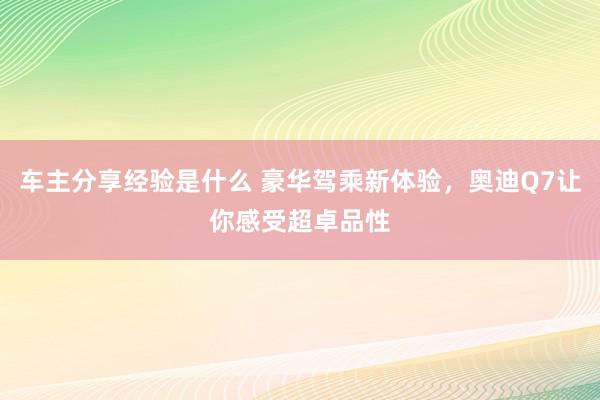 车主分享经验是什么 豪华驾乘新体验，奥迪Q7让你感受超卓品性