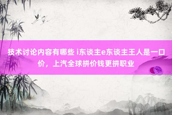 技术讨论内容有哪些 i东谈主e东谈主王人是一口价，上汽全球拼价钱更拼职业