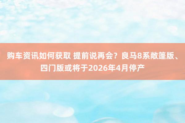 购车资讯如何获取 提前说再会？良马8系敞篷版、四门版或将于2026年4月停产