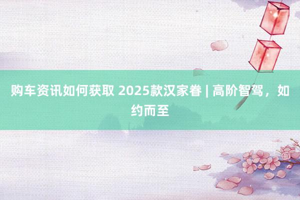 购车资讯如何获取 2025款汉家眷 | 高阶智驾，如约而至