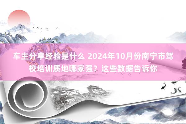 车主分享经验是什么 2024年10月份南宁市驾校培训质地哪家强？这些数据告诉你