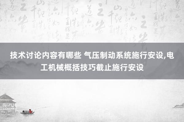 技术讨论内容有哪些 气压制动系统施行安设,电工机械概括技巧截止施行安设