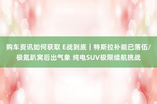 购车资讯如何获取 E战到底｜特斯拉补能已落伍/极氪趴窝后出气象 纯电SUV极限续航挑战