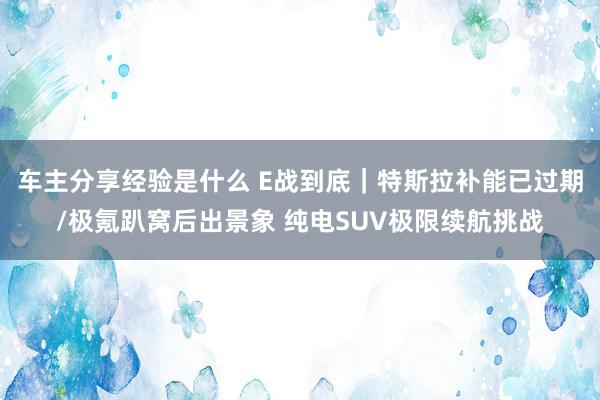 车主分享经验是什么 E战到底｜特斯拉补能已过期/极氪趴窝后出景象 纯电SUV极限续航挑战