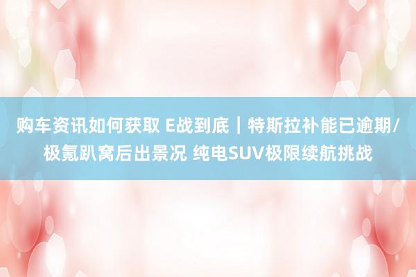 购车资讯如何获取 E战到底｜特斯拉补能已逾期/极氪趴窝后出景况 纯电SUV极限续航挑战