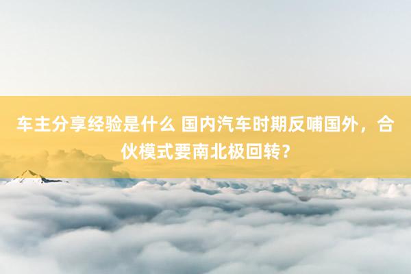 车主分享经验是什么 国内汽车时期反哺国外，合伙模式要南北极回转？