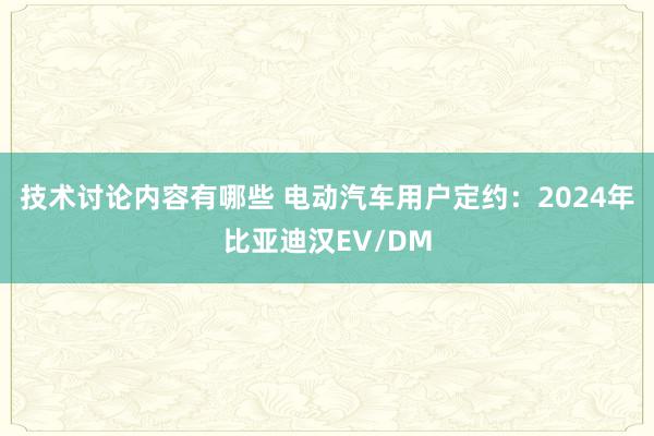 技术讨论内容有哪些 电动汽车用户定约：2024年比亚迪汉EV/DM