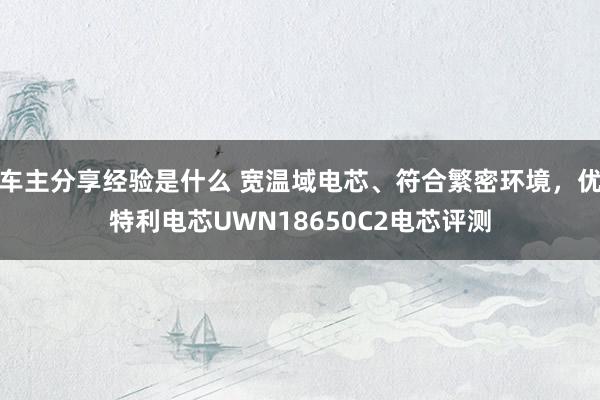 车主分享经验是什么 宽温域电芯、符合繁密环境，优特利电芯UWN18650C2电芯评测