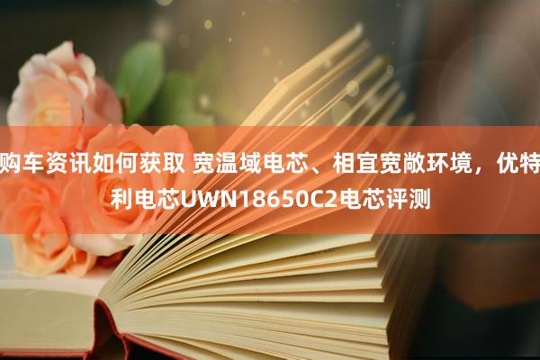 购车资讯如何获取 宽温域电芯、相宜宽敞环境，优特利电芯UWN18650C2电芯评测