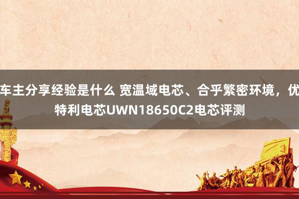 车主分享经验是什么 宽温域电芯、合乎繁密环境，优特利电芯UWN18650C2电芯评测