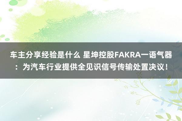 车主分享经验是什么 星坤控股FAKRA一语气器：为汽车行业提供全见识信号传输处置决议！