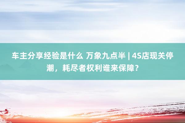 车主分享经验是什么 万象九点半 | 4S店现关停潮，耗尽者权利谁来保障？