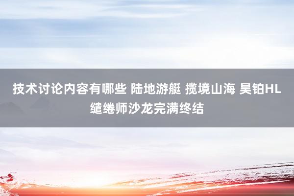 技术讨论内容有哪些 陆地游艇 揽境山海 昊铂HL缱绻师沙龙完满终结