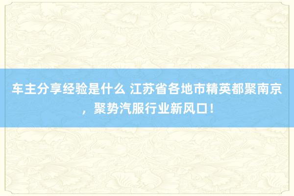 车主分享经验是什么 江苏省各地市精英都聚南京，聚势汽服行业新风口！