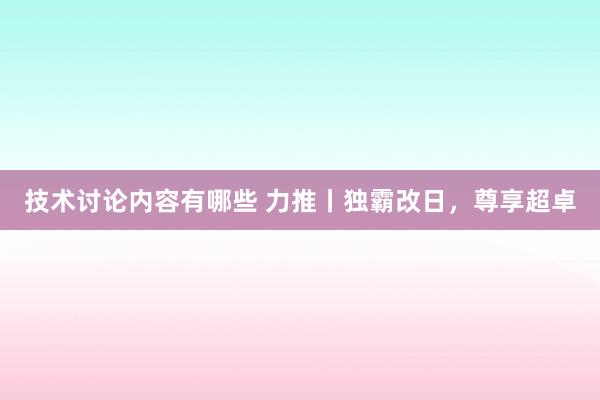 技术讨论内容有哪些 力推丨独霸改日，尊享超卓