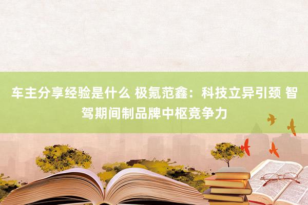 车主分享经验是什么 极氪范鑫：科技立异引颈 智驾期间制品牌中枢竞争力