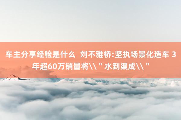 车主分享经验是什么  刘不雅桥:坚执场景化造车 3年超60万销量将\＂水到渠成\＂