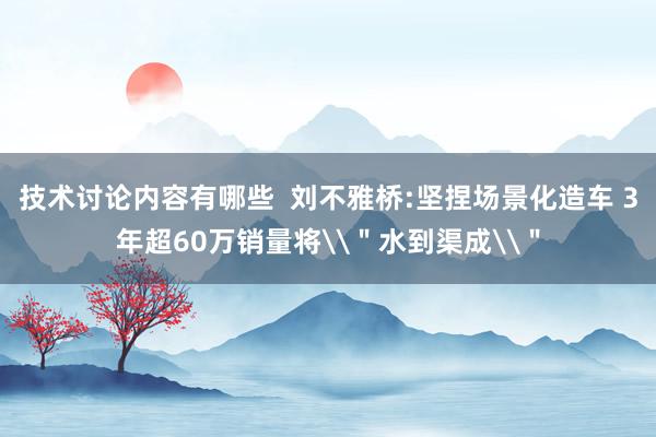 技术讨论内容有哪些  刘不雅桥:坚捏场景化造车 3年超60万销量将\＂水到渠成\＂