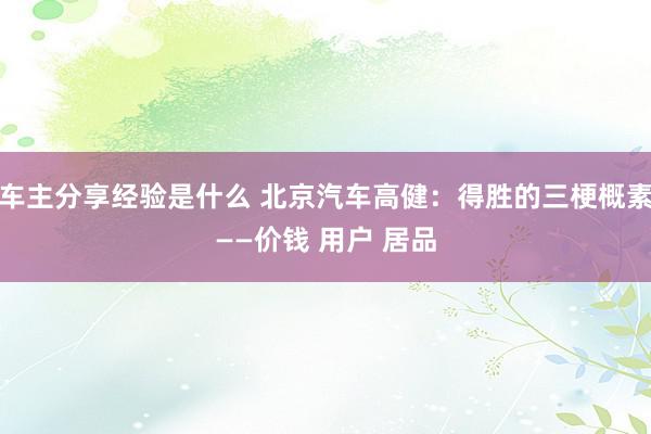 车主分享经验是什么 北京汽车高健：得胜的三梗概素——价钱 用户 居品