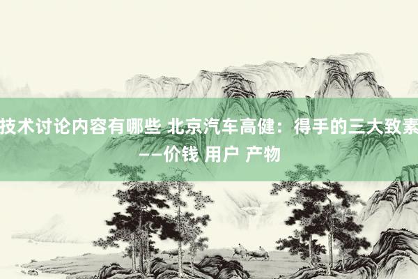 技术讨论内容有哪些 北京汽车高健：得手的三大致素——价钱 用户 产物