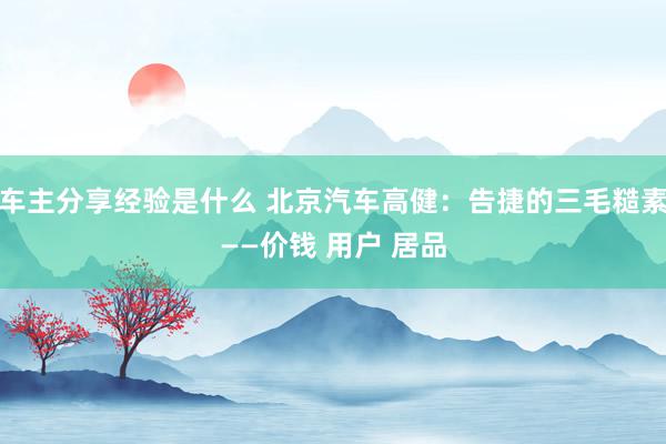 车主分享经验是什么 北京汽车高健：告捷的三毛糙素——价钱 用户 居品