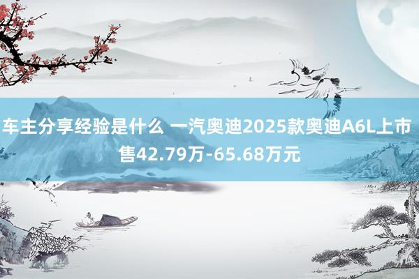 车主分享经验是什么 一汽奥迪2025款奥迪A6L上市 售42.79万-65.68万元