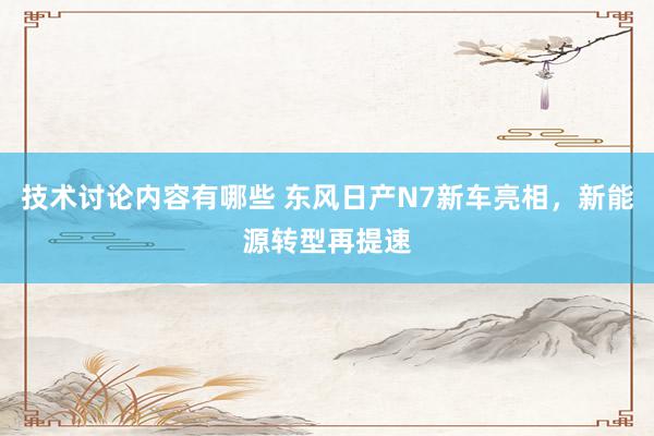 技术讨论内容有哪些 东风日产N7新车亮相，新能源转型再提速