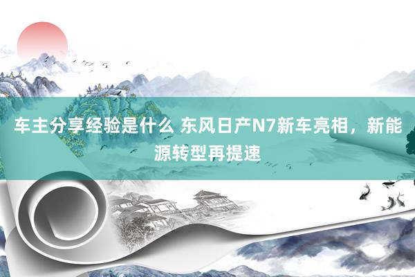 车主分享经验是什么 东风日产N7新车亮相，新能源转型再提速