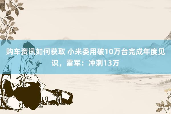 购车资讯如何获取 小米委用破10万台完成年度见识，雷军：冲刺13万