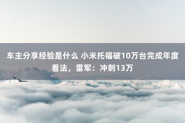 车主分享经验是什么 小米托福破10万台完成年度看法，雷军：冲刺13万