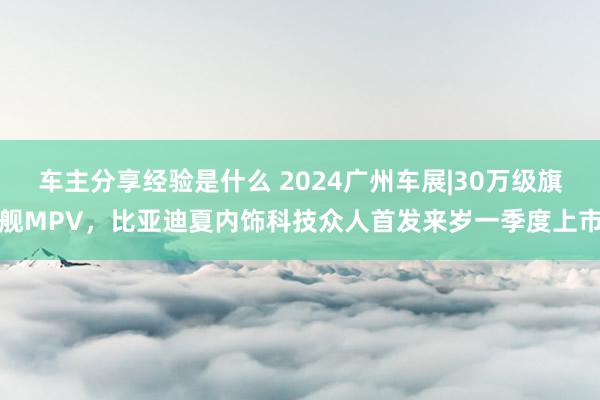 车主分享经验是什么 2024广州车展|30万级旗舰MPV，比亚迪夏内饰科技众人首发来岁一季度上市