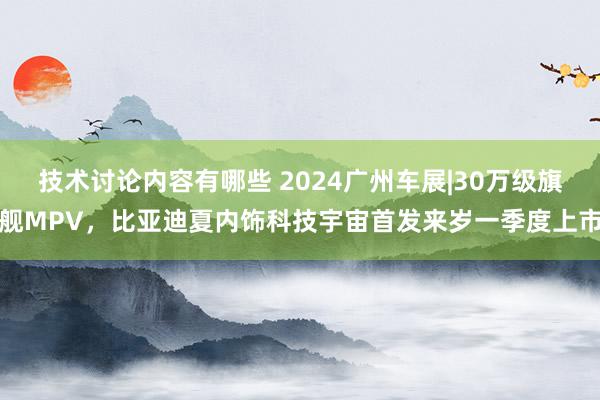 技术讨论内容有哪些 2024广州车展|30万级旗舰MPV，比亚迪夏内饰科技宇宙首发来岁一季度上市