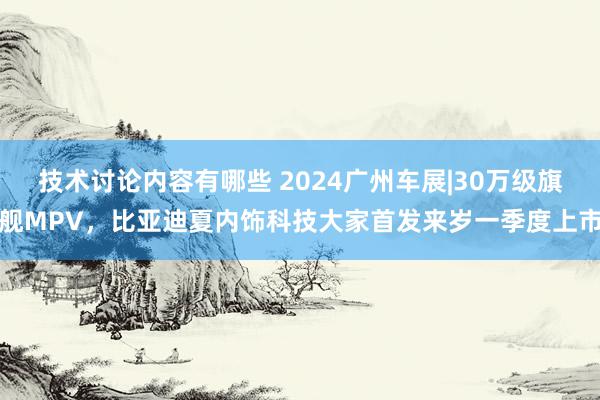 技术讨论内容有哪些 2024广州车展|30万级旗舰MPV，比亚迪夏内饰科技大家首发来岁一季度上市