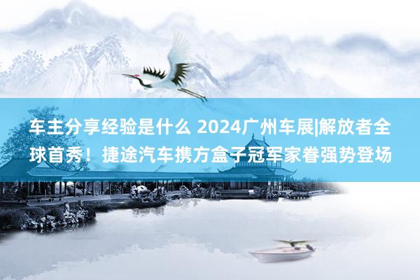 车主分享经验是什么 2024广州车展|解放者全球首秀！捷途汽车携方盒子冠军家眷强势登场