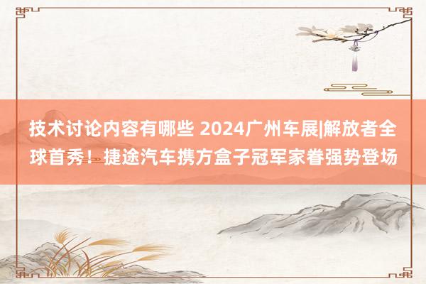 技术讨论内容有哪些 2024广州车展|解放者全球首秀！捷途汽车携方盒子冠军家眷强势登场