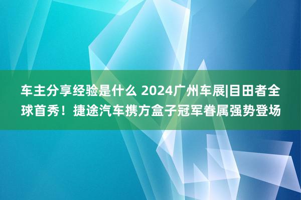 车主分享经验是什么 2024广州车展|目田者全球首秀！捷途汽车携方盒子冠军眷属强势登场