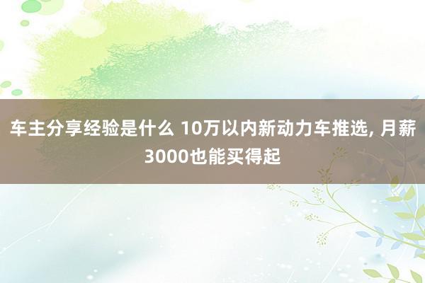 车主分享经验是什么 10万以内新动力车推选, 月薪3000也能买得起