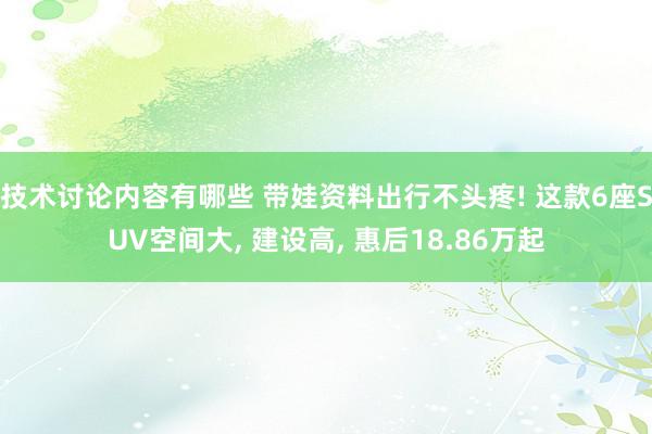 技术讨论内容有哪些 带娃资料出行不头疼! 这款6座SUV空间大, 建设高, 惠后18.86万起