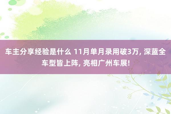 车主分享经验是什么 11月单月录用破3万, 深蓝全车型皆上阵, 亮相广州车展!