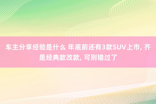 车主分享经验是什么 年底前还有3款SUV上市, 齐是经典款改款, 可别错过了